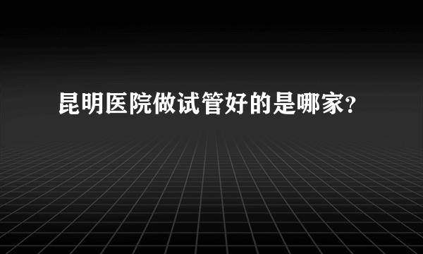 昆明医院做试管好的是哪家？