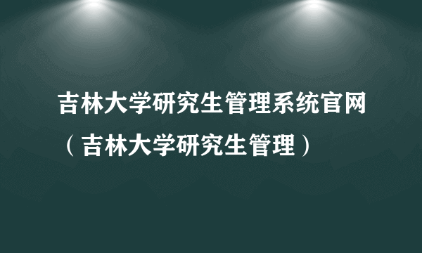 吉林大学研究生管理系统官网（吉林大学研究生管理）