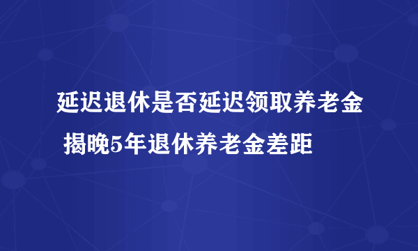 延迟退休是否延迟领取养老金 揭晚5年退休养老金差距