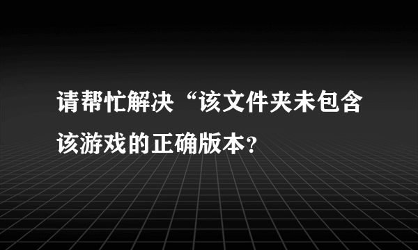 请帮忙解决“该文件夹未包含该游戏的正确版本？