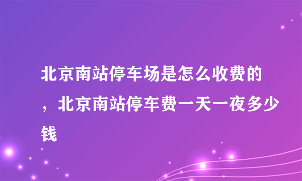 北京南站停车场是怎么收费的，北京南站停车费一天一夜多少钱