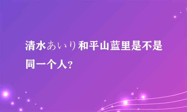 清水あいり和平山蓝里是不是同一个人？