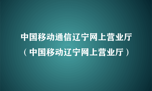 中国移动通信辽宁网上营业厅（中国移动辽宁网上营业厅）