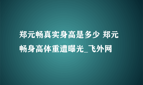 郑元畅真实身高是多少 郑元畅身高体重遭曝光_飞外网