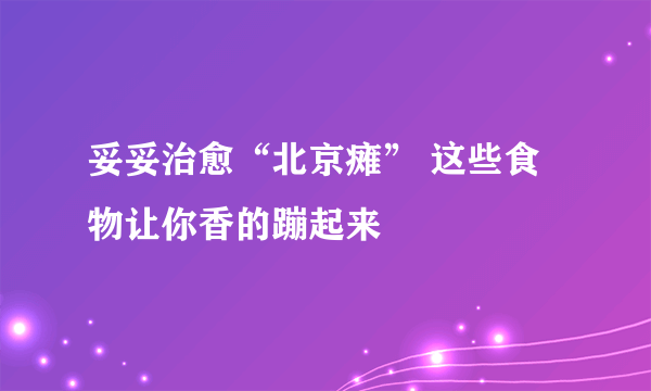 妥妥治愈“北京瘫” 这些食物让你香的蹦起来