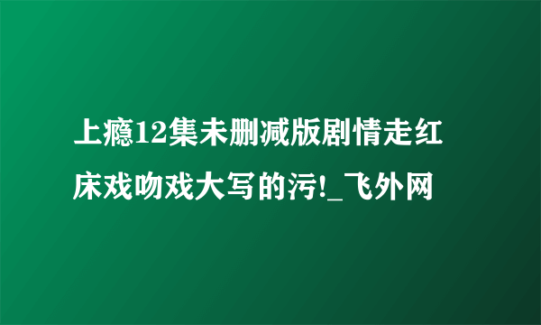 上瘾12集未删减版剧情走红 床戏吻戏大写的污!_飞外网