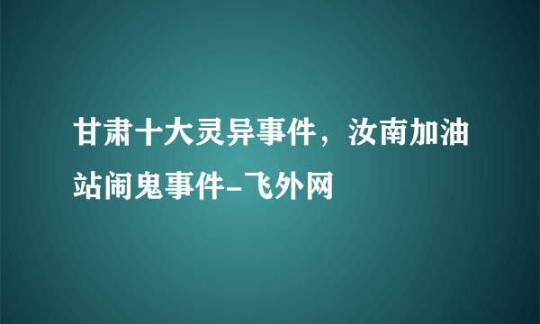 甘肃十大灵异事件，汝南加油站闹鬼事件-飞外网