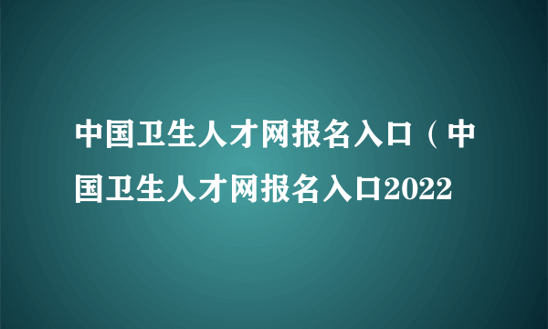 中国卫生人才网报名入口（中国卫生人才网报名入口2022