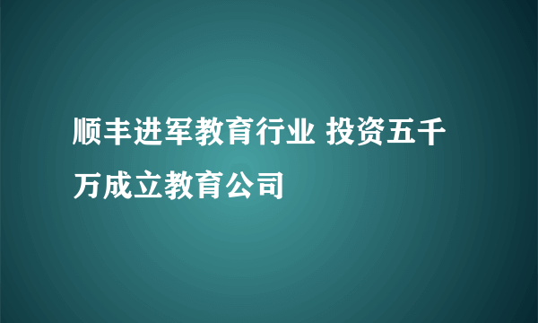 顺丰进军教育行业 投资五千万成立教育公司