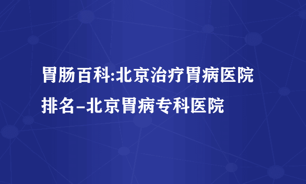 胃肠百科:北京治疗胃病医院排名-北京胃病专科医院