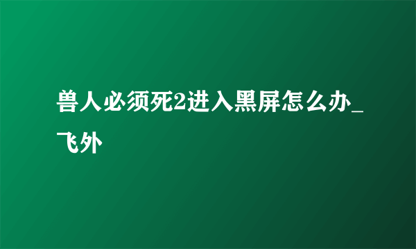 兽人必须死2进入黑屏怎么办_飞外