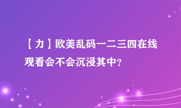 【力】欧美乱码一二三四在线观看会不会沉浸其中？