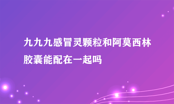 九九九感冒灵颗粒和阿莫西林胶囊能配在一起吗