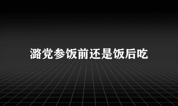 潞党参饭前还是饭后吃