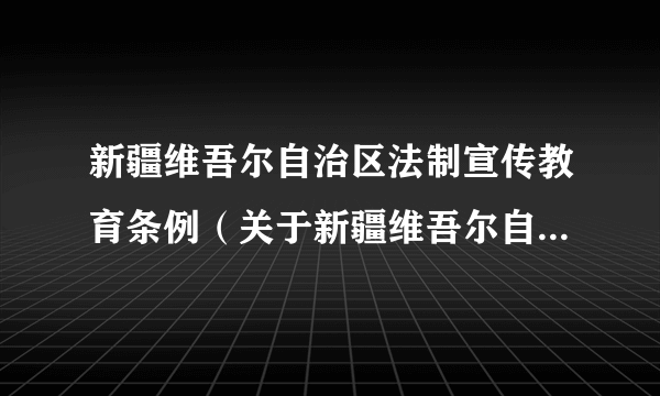 新疆维吾尔自治区法制宣传教育条例（关于新疆维吾尔自治区法制宣传教育条例的简介）