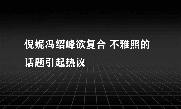 倪妮冯绍峰欲复合 不雅照的话题引起热议