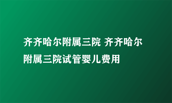 齐齐哈尔附属三院 齐齐哈尔附属三院试管婴儿费用