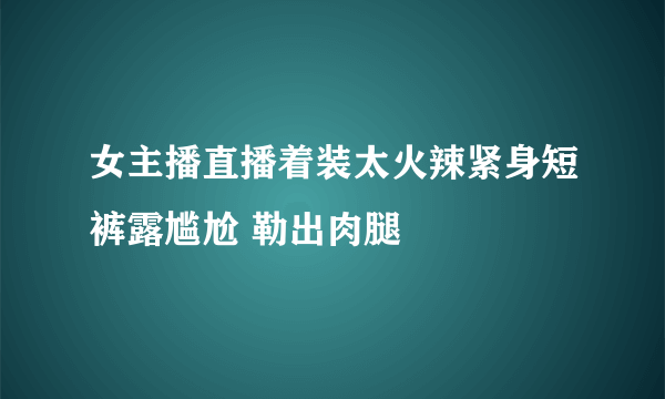 女主播直播着装太火辣紧身短裤露尴尬 勒出肉腿