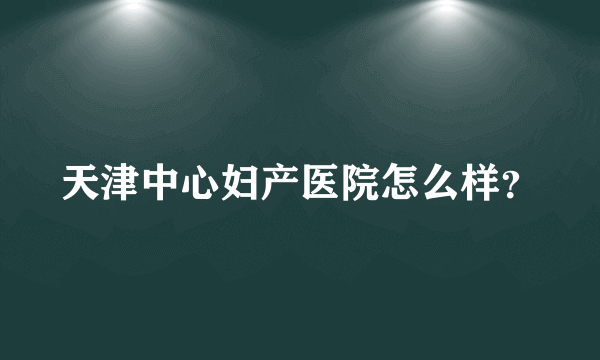 天津中心妇产医院怎么样？