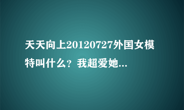 天天向上20120727外国女模特叫什么？我超爱她，希望大家告诉我，找出来就超感谢。