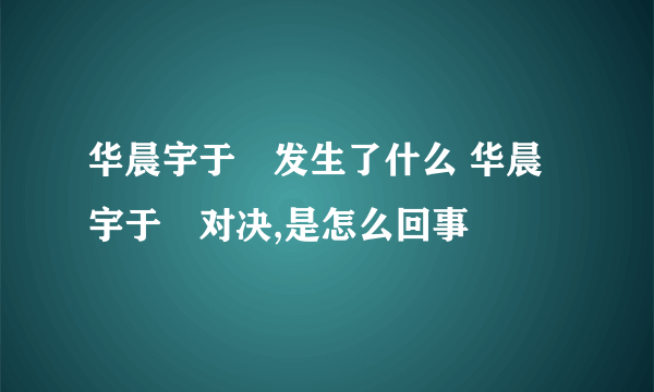 华晨宇于湉发生了什么 华晨宇于湉对决,是怎么回事