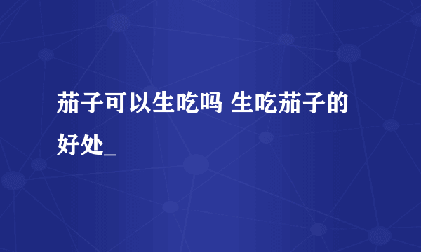 茄子可以生吃吗 生吃茄子的好处_