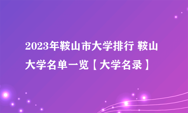 2023年鞍山市大学排行 鞍山大学名单一览【大学名录】