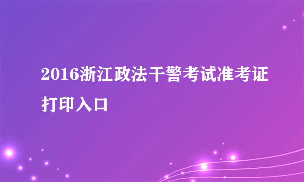 2016浙江政法干警考试准考证打印入口