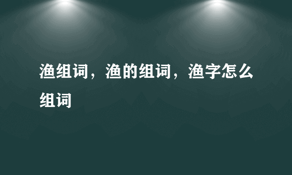 渔组词，渔的组词，渔字怎么组词