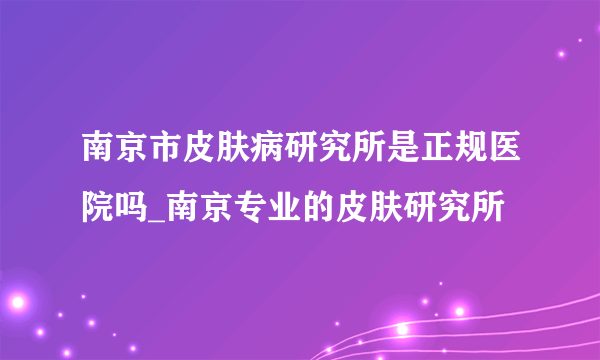 南京市皮肤病研究所是正规医院吗_南京专业的皮肤研究所