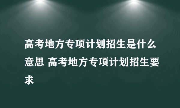 高考地方专项计划招生是什么意思 高考地方专项计划招生要求