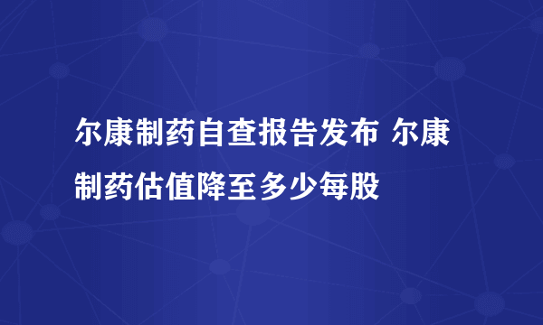 尔康制药自查报告发布 尔康制药估值降至多少每股