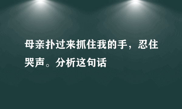 母亲扑过来抓住我的手，忍住哭声。分析这句话