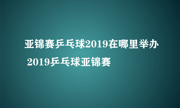 亚锦赛乒乓球2019在哪里举办 2019乒乓球亚锦赛