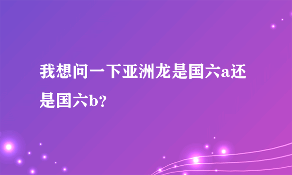 我想问一下亚洲龙是国六a还是国六b？