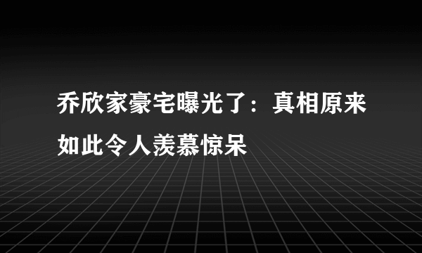 乔欣家豪宅曝光了：真相原来如此令人羡慕惊呆