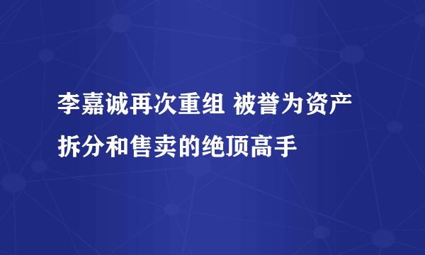 李嘉诚再次重组 被誉为资产拆分和售卖的绝顶高手