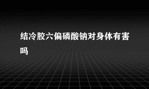 结冷胶六偏磷酸钠对身体有害吗