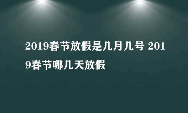 2019春节放假是几月几号 2019春节哪几天放假