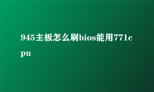 945主板怎么刷bios能用771cpu