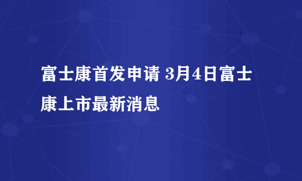 富士康首发申请 3月4日富士康上市最新消息