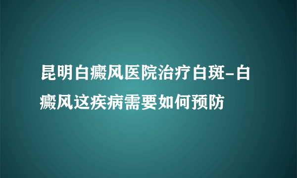 昆明白癜风医院治疗白斑-白癜风这疾病需要如何预防