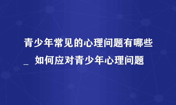 青少年常见的心理问题有哪些_  如何应对青少年心理问题