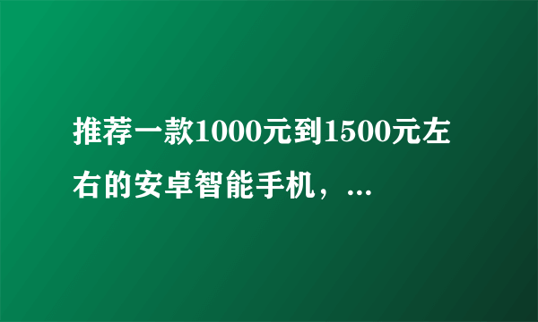 推荐一款1000元到1500元左右的安卓智能手机，最好是安卓2.2以上的。