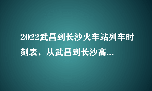 2022武昌到长沙火车站列车时刻表，从武昌到长沙高铁最新消息