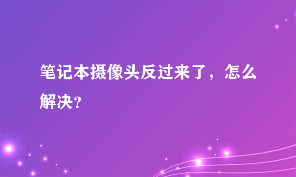 笔记本摄像头反过来了，怎么解决？