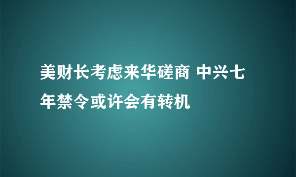 美财长考虑来华磋商 中兴七年禁令或许会有转机