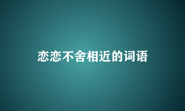 恋恋不舍相近的词语