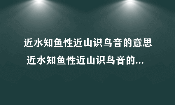 近水知鱼性近山识鸟音的意思 近水知鱼性近山识鸟音的意思是什么