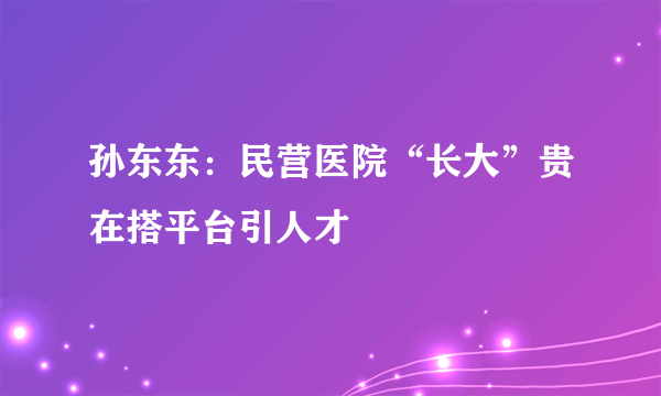 孙东东：民营医院“长大”贵在搭平台引人才